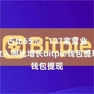 占比65%；127家营业收入同比增长bitpie钱包提现